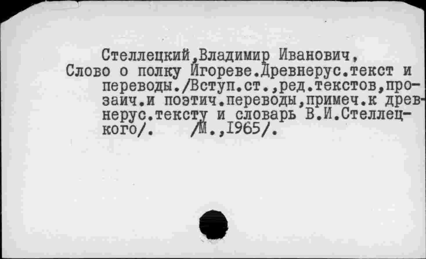 ﻿Стеллецкий.Владимир Иванович, Слово о полку Игорево.Древнерус.текст и переводы./Вступ.ст.,ред.текстов,про-заич.и поэтич.переводы,примеч.к древ нерус.тексту и словарь В.И.Стелледкого/. /м.,1965/.